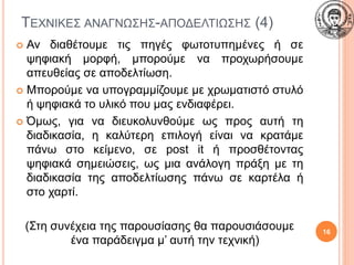 ΤΕΧΝΙΚΕΣ ΑΝΑΓΝΩΣΗΣ-ΑΠΟΔΕΛΤΙΩΣΗΣ (4)
 Αν διαθέτουμε τις πηγές φωτοτυπημένες ή σε
ψηφιακή μορφή, μπορούμε να προχωρήσουμε
απευθείας σε αποδελτίωση.
 Μπορούμε να υπογραμμίζουμε με χρωματιστό στυλό
ή ψηφιακά το υλικό που μας ενδιαφέρει.
 Όμως, για να διευκολυνθούμε ως προς αυτή τη
διαδικασία, η καλύτερη επιλογή είναι να κρατάμε
πάνω στο κείμενο, σε post it ή προσθέτοντας
ψηφιακά σημειώσεις, ως μια ανάλογη πράξη με τη
διαδικασία της αποδελτίωσης πάνω σε καρτέλα ή
στο χαρτί.
(Στη συνέχεια της παρουσίασης θα παρουσιάσουμε
ένα παράδειγμα μ’ αυτή την τεχνική)
16
 