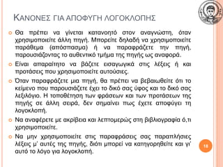 ΚΑΝΟΝΕΣ ΓΙΑ ΑΠΟΦΥΓΗ ΛΟΓΟΚΛΟΠΗΣ
 Θα πρέπει να γίνεται κατανοητό στον αναγνώστη, όταν
χρησιμοποιείτε άλλη πηγή. Μπορείτε δηλαδή να χρησιμοποιείτε
παράθεμα (απόσπασμα) ή να παραφράζετε την πηγή,
παρουσιάζοντας το αυθεντικό τμήμα της πηγής ως αναφορά.
 Είναι απαραίτητο να βάζετε εισαγωγικά στις λέξεις ή και
προτάσεις που χρησιμοποιείτε αυτούσιες.
 Όταν παραφράζετε μια πηγή, θα πρέπει να βεβαιωθείτε ότι το
κείμενο που παρουσιάζετε έχει το δικό σας ύφος και το δικό σας
λεξιλόγιο. Η τοποθέτηση των φράσεων και των προτάσεων της
πηγής σε άλλη σειρά, δεν σημαίνει πως έχετε αποφύγει τη
λογοκλοπή.
 Να αναφέρετε με ακρίβεια και λεπτομερώς στη βιβλιογραφία ό,τι
χρησιμοποιείτε.
 Να μην χρησιμοποιείτε στις παραφράσεις σας παραπλήσιες
λέξεις μ’ αυτές της πηγής, διότι μπορεί να κατηγορηθείτε και γι’
αυτό το λόγο για λογοκλοπή.
18
 