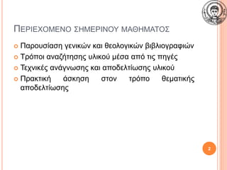 ΠΕΡΙΕΧΟΜΕΝΟ ΣΗΜΕΡΙΝΟΥ ΜΑΘΗΜΑΤΟΣ
 Παρουσίαση γενικών και θεολογικών βιβλιογραφιών
 Τρόποι αναζήτησης υλικού μέσα από τις πηγές
 Τεχνικές ανάγνωσης και αποδελτίωσης υλικού
 Πρακτική άσκηση στον τρόπο θεματικής
αποδελτίωσης
2
 