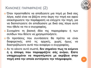 ΚΑΝΟΝΕΣ ΠΑΡΑΦΡΑΣΗΣ (2)
 Όταν προσπαθείτε να αποδώσετε μια πηγή με δικά σας
λόγια, καλό είναι να βάζετε στην άκρη την πηγή και αφού
ολοκληρώσετε την παράφραση να ελέγχετε την πηγή, για
να διαπιστώσετε ότι αποδώσατε με δικά σας λόγια αυτό
που ήθελε να πει ο συγγραφέας.
 Συνοψίστε τη βασική ιδέα της παραγράφου ή των
σελίδων που θέλετε να χρησιμοποιήσετε.
 Οι προτάσεις που συντάσσετε θα πρέπει να είναι
διαφορετικές από τις αρχικές, χωρίς όμως να
διαστρεβλώνετε αυτά που αναφέρει ο συγγραφέας.
 Αν το κάνετε αυτό σωστά, δεν σημαίνει πως το κείμενο
ή η άποψη που παραφράζετε σάς ανήκει. Είστε
υποχρεωμένοι να παραπέμπετε με ακρίβεια στην
πηγή από την οποία αντλήσατε την πληροφορία. 21
 