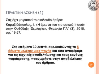 ΠΡΑΚΤΙΚΗ ΑΣΚΗΣΗ (1)
Σας έχει μοιραστεί το ακόλουθο άρθρο:
Καραβιδόπουλος, Ι. «Η έρευνα του «ιστορικού Ιησού»
στην Ορθόδοξη Θεολογία», Θεολογία ΠΑ΄ (3), 2010,
σσ. 19-27.
Στα επόμενα 30 λεπτά, ακολουθώντας τα 5
βήματα μελέτης μιας πηγής και όσα αναφέραμε
για τις τεχνικές αποδελτίωσης και τους κανόνες
παράφρασης, προχωρήστε στην αποδελτίωση
του άρθρου.
25
 