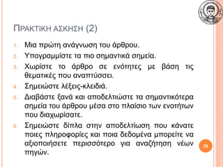 ΠΡΑΚΤΙΚΗ ΑΣΚΗΣΗ (2)
1. Μια πρώτη ανάγνωση του άρθρου.
2. Υπογραμμίστε τα πιο σημαντικά σημεία.
3. Χωρίστε το άρθρο σε ενότητες με βάση τις
θεματικές που αναπτύσσει.
4. Σημειώστε λέξεις-κλειδιά.
5. Διαβάστε ξανά και αποδελτιώστε τα σημαντικότερα
σημεία του άρθρου μέσα στο πλαίσιο των ενοτήτων
που διαχωρίσατε.
6. Σημειώστε δίπλα στην αποδελτίωση που κάνατε
ποιες πληροφορίες και ποια δεδομένα μπορείτε να
αξιοποιήσετε περισσότερο για αναζήτηση νέων
πηγών.
26
 