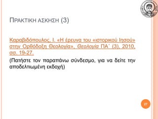 ΠΡΑΚΤΙΚΗ ΑΣΚΗΣΗ (3)
Καραβιδόπουλος, Ι. «Η έρευνα του «ιστορικού Ιησού»
στην Ορθόδοξη Θεολογία», Θεολογία ΠΑ΄ (3), 2010,
σσ. 19-27.
(Πατήστε τον παραπάνω σύνδεσμο, για να δείτε την
αποδελτιωμένη εκδοχή)
27
 