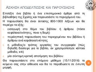 ΑΣΚΗΣΗ ΑΠΟΔΕΛΤΙΩΣΗΣ ΚΑΙ ΠΑΡΟΥΣΙΑΣΗΣ
Επιλέξτε ένα βιβλίο ή ένα επιστημονικό άρθρο από τη
βιβλιοθήκη της Σχολής και παρουσιάστε το περιεχόμενό του.
Η παρουσίαση θα είναι έκτασης 800-1000 λέξεων και θα
περιέχει τα εξής:
1. εισαγωγή στο θέμα του βιβλίου ή άρθρου (πόσα
κεφάλαια/ενότητες, ποια η δομή)
2. περιληπτική παρουσίαση του περιεχομένου του βιβλίου ή
άρθρου ανά κεφάλαιο/ενότητες
3. η μέθοδος/ο τρόπος εργασίας του συγγραφέα (πώς
δηλαδή δούλεψε για το βιβλίο, αν χρησιμοποίησε κάποια
μέθοδο, κτλ)
4. μία σύντομη κριτική αποτίμηση του βιβλίου
Θα παρουσιάσετε στο επόμενο μάθημα (15/11/2016) το
κείμενο σας στην αίθουσα και θα το παραδώσετε σε έντυπη
μορφή.
29
 