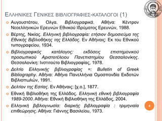ΕΛΛΗΝΙΚΕΣ ΓΕΝΙΚΕΣ ΒΙΒΛΙΟΓΡΑΦΙΕΣ-ΚΑΤΑΛΟΓΟΙ (1)
 Αυγουστάτου, Ολγα. Βιβλιογραφικά. Αθήνα: Κέντρον
Νεοελληνικών Ερευνών Εθνικού Ιδρύματος Ερευνών, 1988.
 Βέρτης, Νικίας. Ελληνική βιβλιογραφία: ετήσιον δημοσιεύμα της
Εθνικής Βιβλιοθήκης της Ελλάδος. Εν Αθήναις: Εκ του Εθνικού
τυπογραφείου, 1934.
 Βιβλιογραφικός κατάλογος: εκδόσεις επιστημονικού
προσωπικού Αριστοτέλειου Πανεπιστημίου Θεσσαλονίκης.
Θεσσαλονίκη: Ινστιτούτο Βιβλιογραφίας, 1978.
 Δελτίο Ελληνικής βιβλιογραφίας =: Bulletin of Greek
Bibliography. Αθήνα: Αθήνα Πανελλήνια Ομοσπονδία Εκδοτών
Βιβλιοπωλών, 1991.
 Δελτίον της Εστίας. Εν Αθήναις: [χ.ο.], 1877.
 Εθνική Βιβλιοθήκη της Ελλάδος. Ελληνική εθνική βιβλιογραφία
1989-2000. Αθήνα: Εθνική Βιβλιοθήκη της Ελλάδος, 2004.
 Ελληνική βιβλιογνωσία: διαρκής βιβλιογραφία : τριμηνιαία
επιθεώρησις. Αθήνα: Γιάννης Βασιλείου, 1973.
4
 