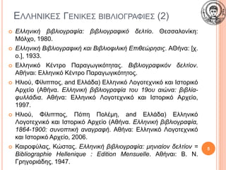 ΕΛΛΗΝΙΚΕΣ ΓΕΝΙΚΕΣ ΒΙΒΛΙΟΓΡΑΦΙΕΣ (2)
 Ελληνική βιβλιογραφία: βιβλιογραφικό δελτίο. Θεσσαλονίκη:
Μόλχο, 1980.
 Ελληνική Βιβλιογραφική και Βιβλιοφιλική Επιθεώρησις. ΑΘήνα: [χ.
ο.], 1933.
 Ελληνικό Κέντρο Παραγωγικότητας. Βιβλιογραφικόν δελτίον.
Αθήναι: Ελληνικό Κέντρο Παραγωγικότητος.
 Ηλιού, Φίλιππος, and Ελλάδα) Ελληνικό Λογοτεχνικό και Ιστορικό
Αρχείο (Αθήνα. Ελληνική βιβλιογραφία του 19ου αιώνα: βιβλία-
φυλλάδια. Αθήνα: Ελληνικό Λογοτεχνικό και Ιστορικό Αρχείο,
1997.
 Ηλιού, Φίλιππος, Πόπη Πολέμη, and Ελλάδα) Ελληνικό
Λογοτεχνικό και Ιστορικό Αρχείο (Αθήνα. Ελληνική βιβλιογραφία,
1864-1900: συνοπτική αναγραφή. Αθήνα: Ελληνικό Λογοτεχνικό
και Ιστορικό Αρχείο, 2006.
 Καιροφύλας, Κώστας. Ελληνική βιβλιογραφία: μηνιαίον δελτίον =
Bibliographie Hellenique : Edition Mensuelle. Αθήναι: Β. Ν.
Γρηγοριάδης, 1947.
5
 