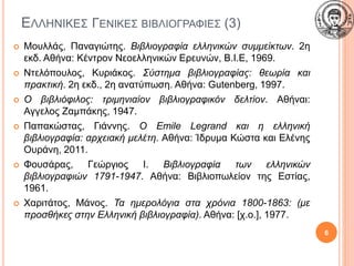 ΕΛΛΗΝΙΚΕΣ ΓΕΝΙΚΕΣ ΒΙΒΛΙΟΓΡΑΦΙΕΣ (3)
 Μουλλάς, Παναγιώτης. Βιβλιογραφία ελληνικών συμμείκτων. 2η
εκδ. Αθήνα: Κέντρον Νεοελληνικών Ερευνών, Β.Ι.Ε, 1969.
 Ντελόπουλος, Κυριάκος. Σύστημα βιβλιογραφίας: θεωρία και
πρακτική. 2η εκδ., 2η ανατύπωση. Αθήνα: Gutenberg, 1997.
 Ο βιβλιόφιλος: τριμηνιαίον βιβλιογραφικόν δελτίον. Αθήναι:
Αγγελος Ζαμπάκης, 1947.
 Παπακώστας, Γιάννης. Ο Emile Legrand και η ελληνική
βιβλιογραφία: αρχειακή μελέτη. Αθήνα: Ίδρυμα Κώστα και Ελένης
Ουράνη, 2011.
 Φουσάρας, Γεώργιος Ι. Βιβλιογραφία των ελληνικών
βιβλιογραφιών 1791-1947. Αθήνα: Βιβλιοπωλείον της Εστίας,
1961.
 Χαριτάτος, Μάνος. Τα ημερολόγια στα χρόνια 1800-1863: (με
προσθήκες στην Ελληνική βιβλιογραφία). Αθήνα: [χ.ο.], 1977.
6
 