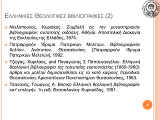 ΕΛΛΗΝΙΚΕΣ ΘΕΟΛΟΓΙΚΕΣ ΒΙΒΛΙΟΓΡΑΦΙΕΣ (2)
 Ντελόπουλος, Κυριάκος. Συμβολή εις την μοναστηριακήν
βιβλιογραφίαν: αυτοτελείς εκδόσεις. Αθήναι: Αποστολική Διακονία
της Εκκλησίας της Ελλάδος, 1974.
 Πατριαρχικόν Ίδρυμα Πατερικών Μελετών. Βιβλιογραφικόν
δελτίον. Ανάτυπον. Θεσσαλονίκη: [Πατριαρχικόν Ιδρυμα
Πατερικών Μελετών], 1992.
 Τζώγας, Χαρίλαος, and Παναγιώτης Σ Παπαευαγγέλου. Ελληνική
θεολογική βιβλιογραφία της τελευταίας εκατονταετίας (1860-1960):
άρθρα και μελέται δημοσιευθείσαι εις τα κατά καιρούς περιοδικά.
Θεσσαλονίκη: Αριστοτέλειον Πανεπιστήμιον θεσσαλονίκης, 1963.
 Τσανανάς, Γεώργιος Α. Βασική Ελληνική θεολογική βιβλιογραφία:
κατ' επιλογήν. 1η εκδ. Θεσσαλονίκη: Κυριακίδης, 1991.
8
 