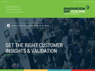 4.3 Get the right customer insights & validation
CONFIDENTIAL
1
Template presentation Innovation Day 2016CONFIDENTIAL
GET THE RIGHT CUSTOMER
INSIGHTS & VALIDATION
Michiel Cambron
Consultant InnoLab
michiel.cambron@verhaert.com
TRACK 4: HUMAN TOUCH, YOUR TEAM & THE CUSTOMER
 