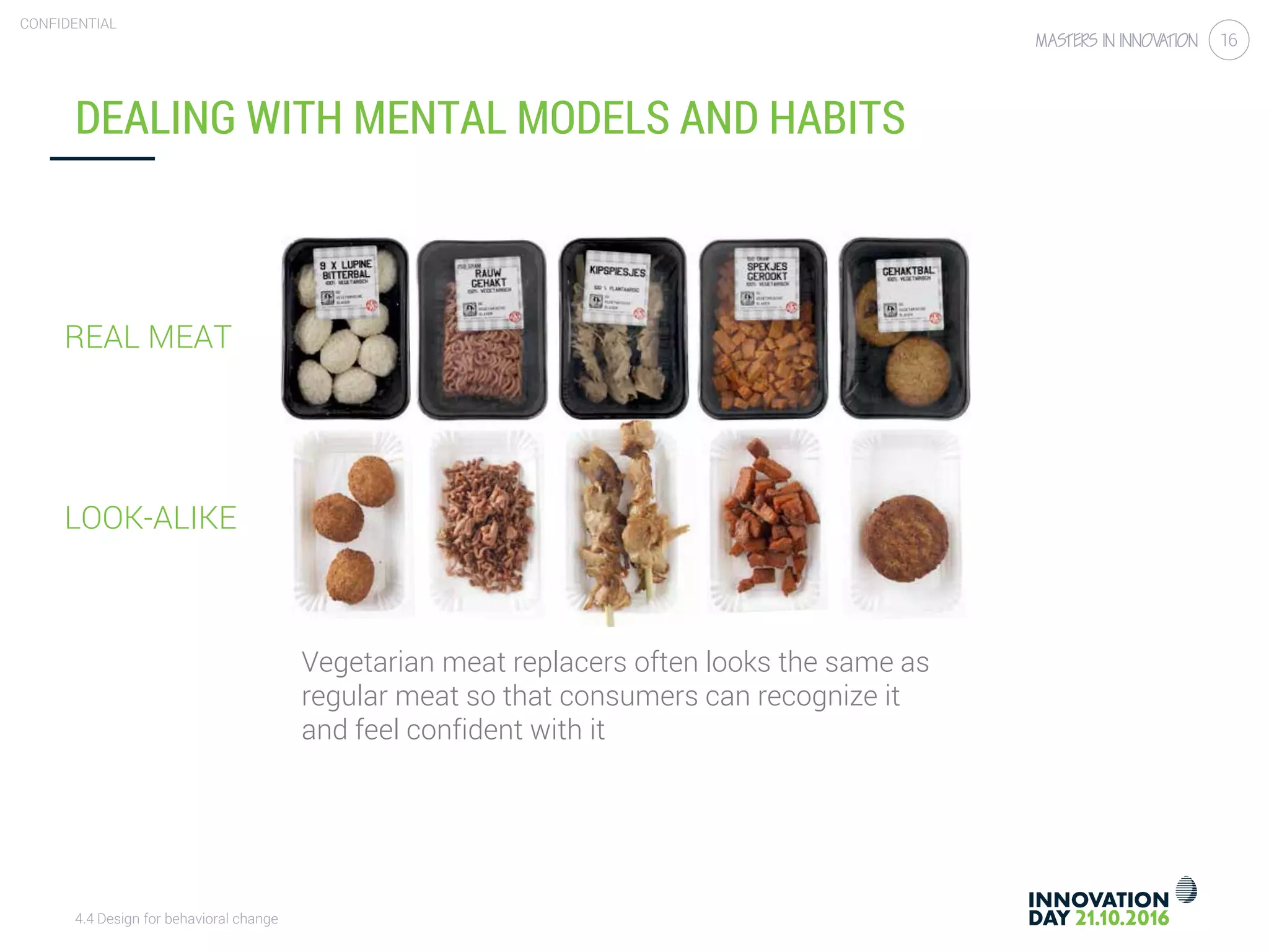 4.4 Design for behavioral change
CONFIDENTIAL
16
DEALING WITH MENTAL MODELS AND HABITS
Vegetarian meat replacers often looks the same as
regular meat so that consumers can recognize it
and feel confident with it
REAL MEAT
LOOK-ALIKE
 