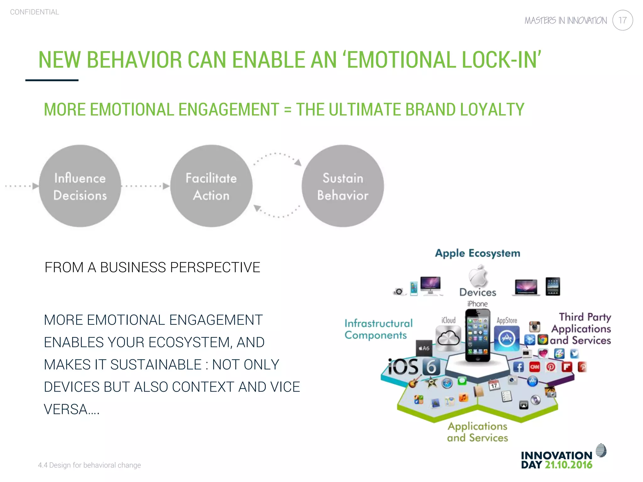 4.4 Design for behavioral change
CONFIDENTIAL
17
MORE EMOTIONAL ENGAGEMENT = THE ULTIMATE BRAND LOYALTY
NEW BEHAVIOR CAN ENABLE AN ‘EMOTIONAL LOCK-IN’
FROM A BUSINESS PERSPECTIVE
MORE EMOTIONAL ENGAGEMENT
ENABLES YOUR ECOSYSTEM, AND
MAKES IT SUSTAINABLE : NOT ONLY
DEVICES BUT ALSO CONTEXT AND VICE
VERSA….
 