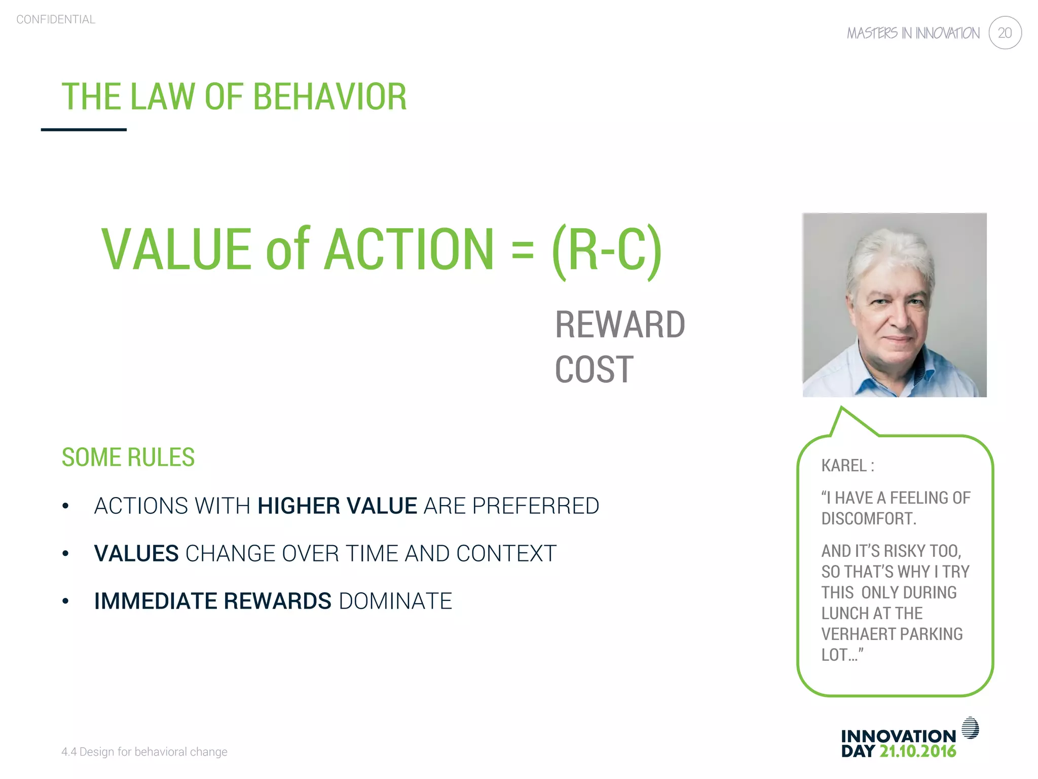 4.4 Design for behavioral change
CONFIDENTIAL
20
SOME RULES
• ACTIONS WITH HIGHER VALUE ARE PREFERRED
• VALUES CHANGE OVER TIME AND CONTEXT
• IMMEDIATE REWARDS DOMINATE
THE LAW OF BEHAVIOR
VALUE of ACTION = (R-C)
REWARD
COST
KAREL :
“I HAVE A FEELING OF
DISCOMFORT.
AND IT’S RISKY TOO,
SO THAT’S WHY I TRY
THIS ONLY DURING
LUNCH AT THE
VERHAERT PARKING
LOT…”
 