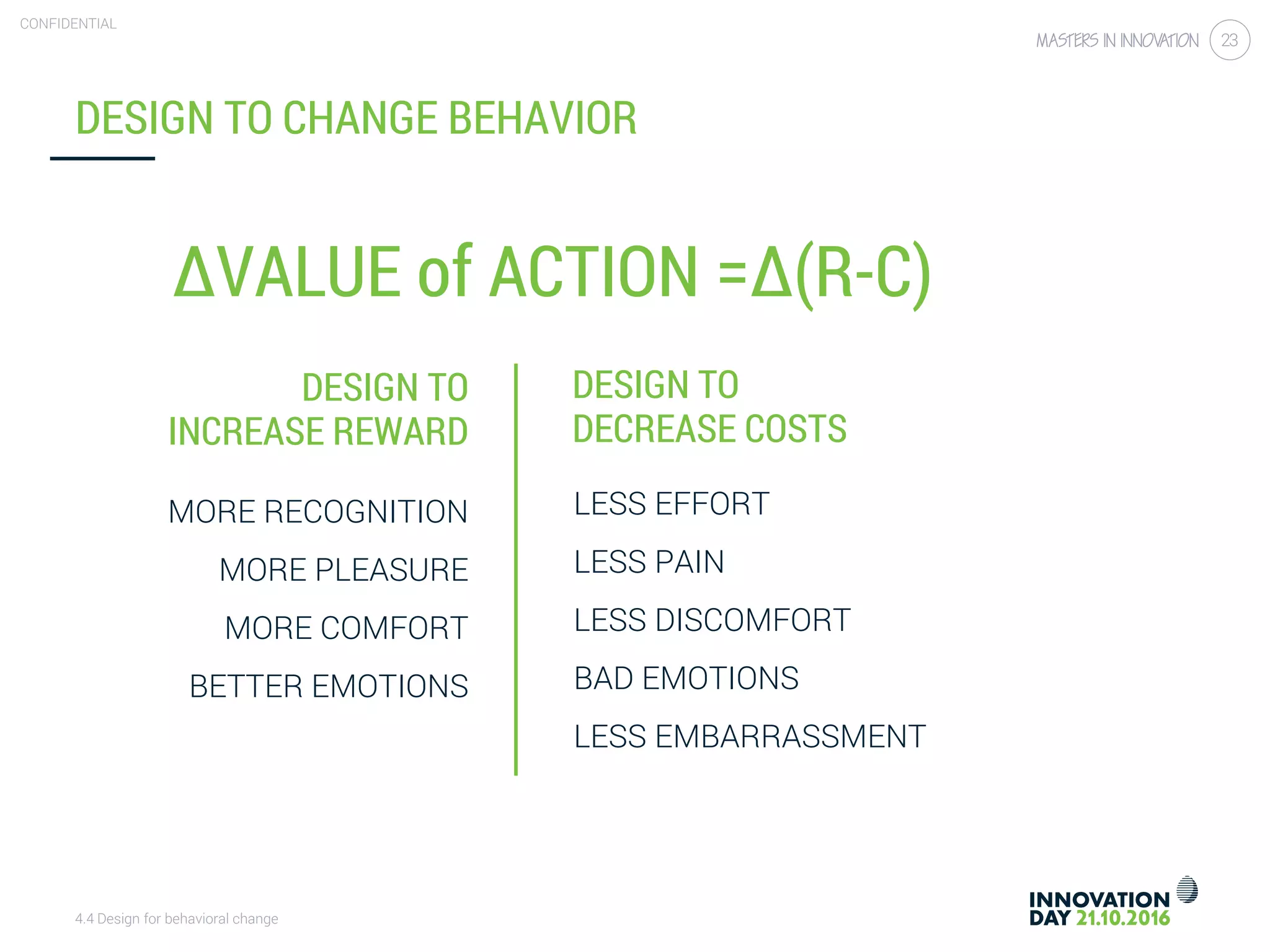 4.4 Design for behavioral change
CONFIDENTIAL
23
DESIGN TO
INCREASE REWARD
DESIGN TO CHANGE BEHAVIOR
DESIGN TO
DECREASE COSTS
MORE RECOGNITION
MORE PLEASURE
MORE COMFORT
BETTER EMOTIONS
LESS EFFORT
LESS PAIN
LESS DISCOMFORT
BAD EMOTIONS
LESS EMBARRASSMENT
∆VALUE of ACTION =∆(R-C)
 