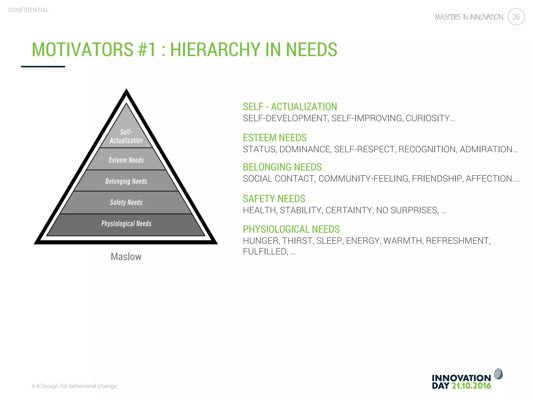 4.4 Design for behavioral change
CONFIDENTIAL
26
MOTIVATORS #1 : HIERARCHY IN NEEDS
PHYSIOLOGICAL NEEDS
HUNGER, THIRST, SLEEP, ENERGY, WARMTH, REFRESHMENT,
FULFILLED, …
SAFETY NEEDS
HEALTH, STABILITY, CERTAINTY, NO SURPRISES, …
BELONGING NEEDS
SOCIAL CONTACT, COMMUNITY-FEELING, FRIENDSHIP, AFFECTION….
ESTEEM NEEDS
STATUS, DOMINANCE, SELF-RESPECT, RECOGNITION, ADMIRATION…
SELF - ACTUALIZATION
SELF-DEVELOPMENT, SELF-IMPROVING, CURIOSITY…
Maslow
 