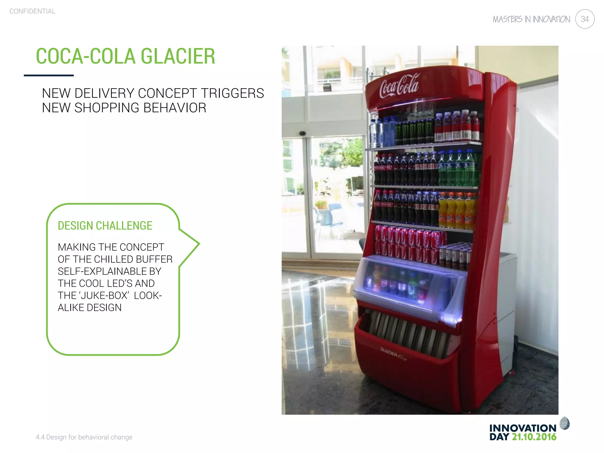 4.4 Design for behavioral change
CONFIDENTIAL
34
COCA-COLA GLACIER
NEW DELIVERY CONCEPT TRIGGERS
NEW SHOPPING BEHAVIOR
DESIGN CHALLENGE
MAKING THE CONCEPT
OF THE CHILLED BUFFER
SELF-EXPLAINABLE BY
THE COOL LED’S AND
THE ‘JUKE-BOX’ LOOK-
ALIKE DESIGN
 