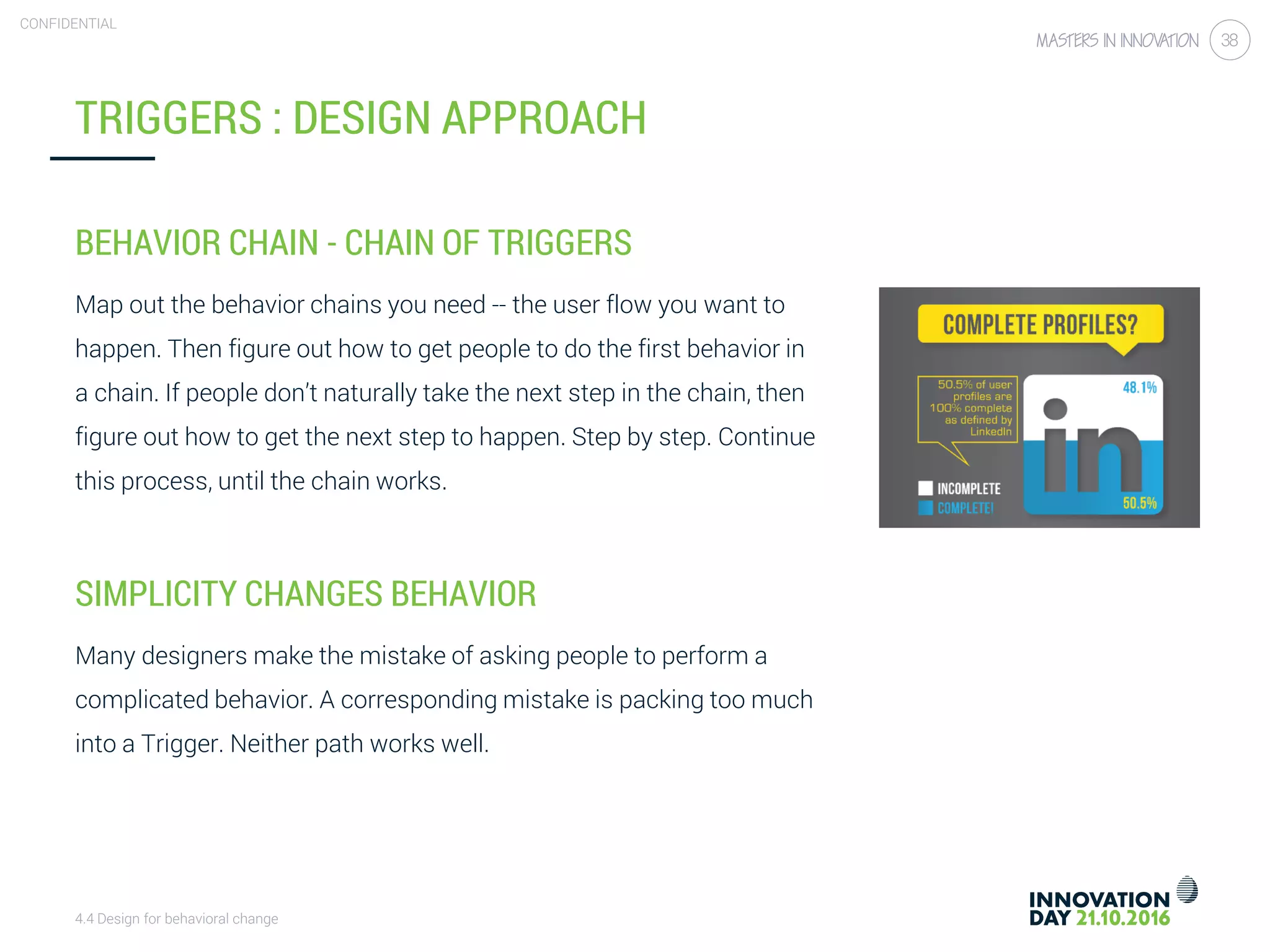4.4 Design for behavioral change
CONFIDENTIAL
38
TRIGGERS : DESIGN APPROACH
BEHAVIOR CHAIN - CHAIN OF TRIGGERS
Map out the behavior chains you need -- the user flow you want to
happen. Then figure out how to get people to do the first behavior in
a chain. If people don’t naturally take the next step in the chain, then
figure out how to get the next step to happen. Step by step. Continue
this process, until the chain works.
SIMPLICITY CHANGES BEHAVIOR
Many designers make the mistake of asking people to perform a
complicated behavior. A corresponding mistake is packing too much
into a Trigger. Neither path works well.
 