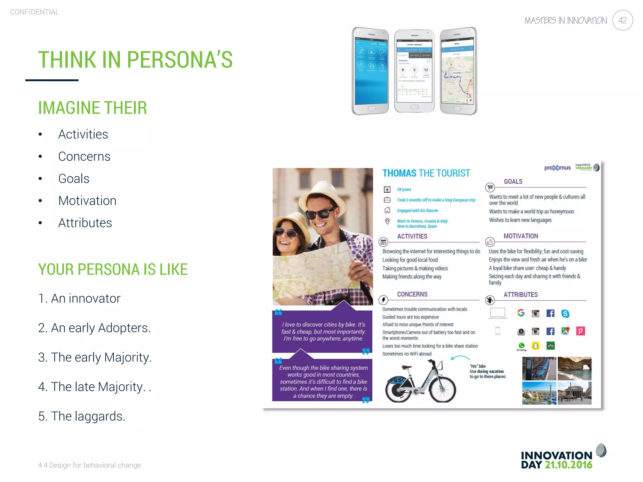 4.4 Design for behavioral change
CONFIDENTIAL
42
THINK IN PERSONA’S
IMAGINE THEIR
• Activities
• Concerns
• Goals
• Motivation
• Attributes
YOUR PERSONA IS LIKE
1. An innovator
2. An early Adopters.
3. The early Majority.
4. The late Majority. .
5. The laggards.
 