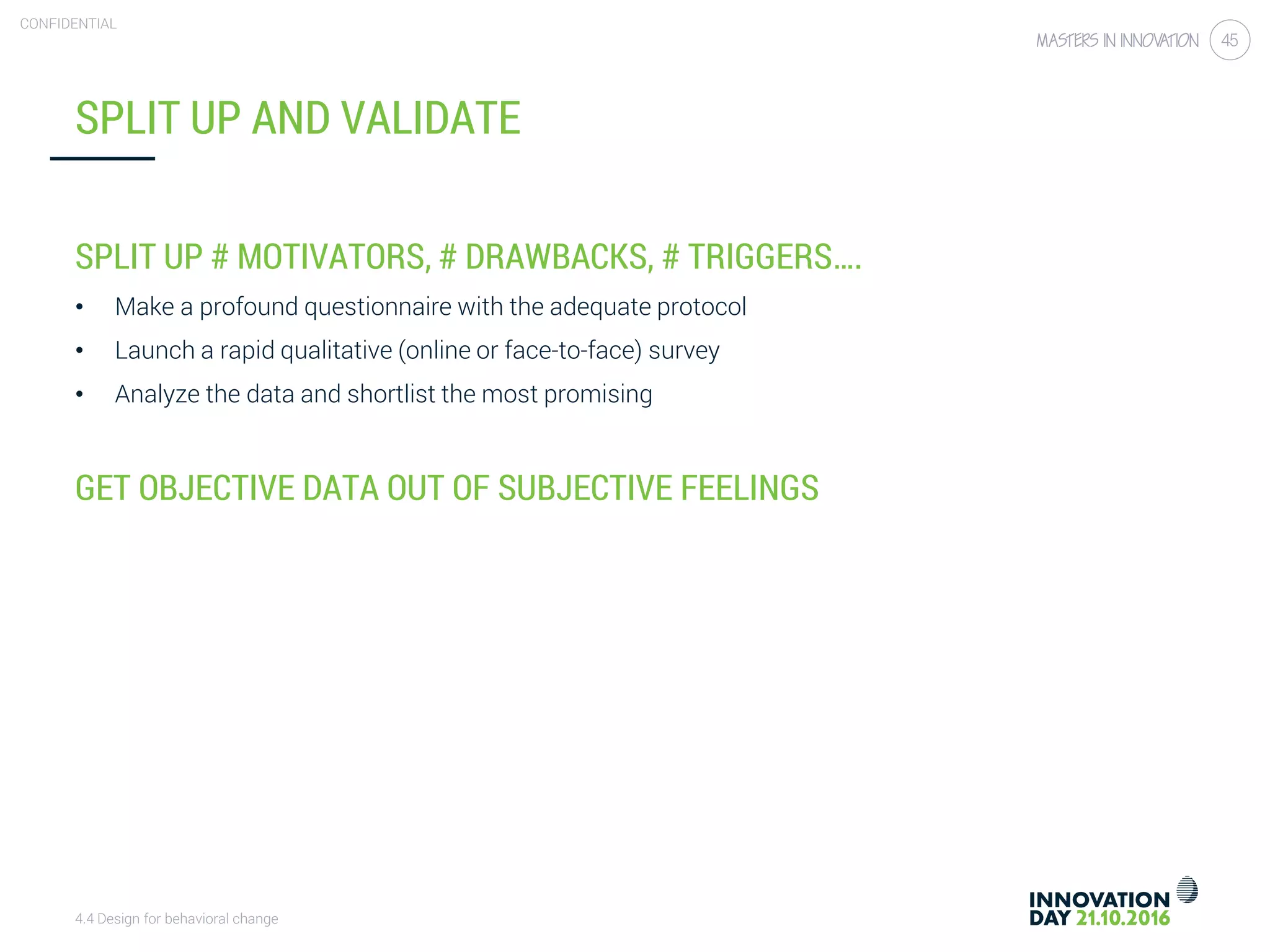 4.4 Design for behavioral change
CONFIDENTIAL
45
SPLIT UP AND VALIDATE
SPLIT UP # MOTIVATORS, # DRAWBACKS, # TRIGGERS….
• Make a profound questionnaire with the adequate protocol
• Launch a rapid qualitative (online or face-to-face) survey
• Analyze the data and shortlist the most promising
GET OBJECTIVE DATA OUT OF SUBJECTIVE FEELINGS
 
