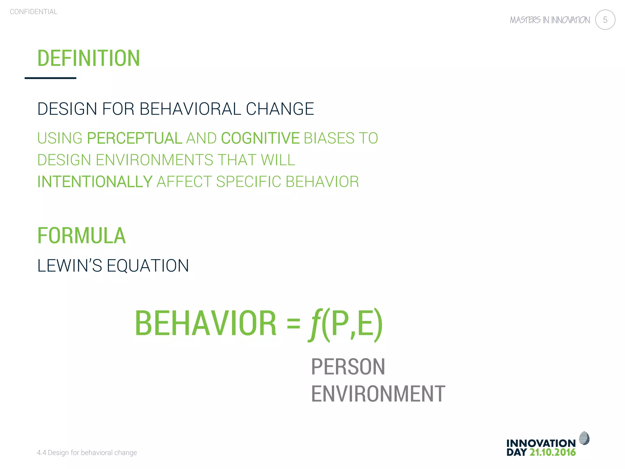 4.4 Design for behavioral change
CONFIDENTIAL
5
DEFINITION
DESIGN FOR BEHAVIORAL CHANGE
USING PERCEPTUAL AND COGNITIVE BIASES TO
DESIGN ENVIRONMENTS THAT WILL
INTENTIONALLY AFFECT SPECIFIC BEHAVIOR
FORMULA
LEWIN’S EQUATION
PERSON
ENVIRONMENT
BEHAVIOR = ƒ(P,E)
 