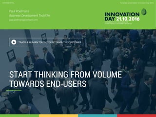 4.6 Start thinking from volume towards end-users
CONFIDENTIAL
1
Template presentation Innovation Day 2016CONFIDENTIAL
Paul Poelmans
Business Development TechXfer
paul.poelmans@verhaert.com
TRACK 4: HUMAN TOUCH, YOUR TEAM & THE CUSTOMER
START THINKING FROM VOLUME
TOWARDS END-USERS
 
