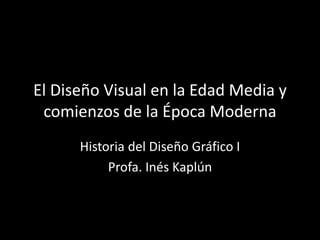 El Diseño Visual en la Edad Media y
comienzos de la Época Moderna
Historia del Diseño Gráfico I
Profa. Inés Kaplún
 