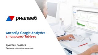 Апгрейд Google Analytics
с помощью Tableau
Дмитрий Лазарев
Руководитель отдела аналитики
 