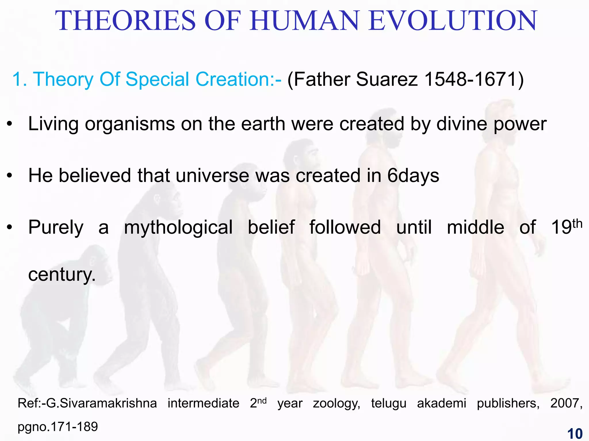 THEORIES OF HUMAN EVOLUTION
1. Theory Of Special Creation:- (Father Suarez 1548-1671)
• Living organisms on the earth were created by divine power
• He believed that universe was created in 6days
• Purely a mythological belief followed until middle of 19th
century.
Ref:-G.Sivaramakrishna intermediate 2nd year zoology, telugu akademi publishers, 2007,
pgno.171-189
10
 