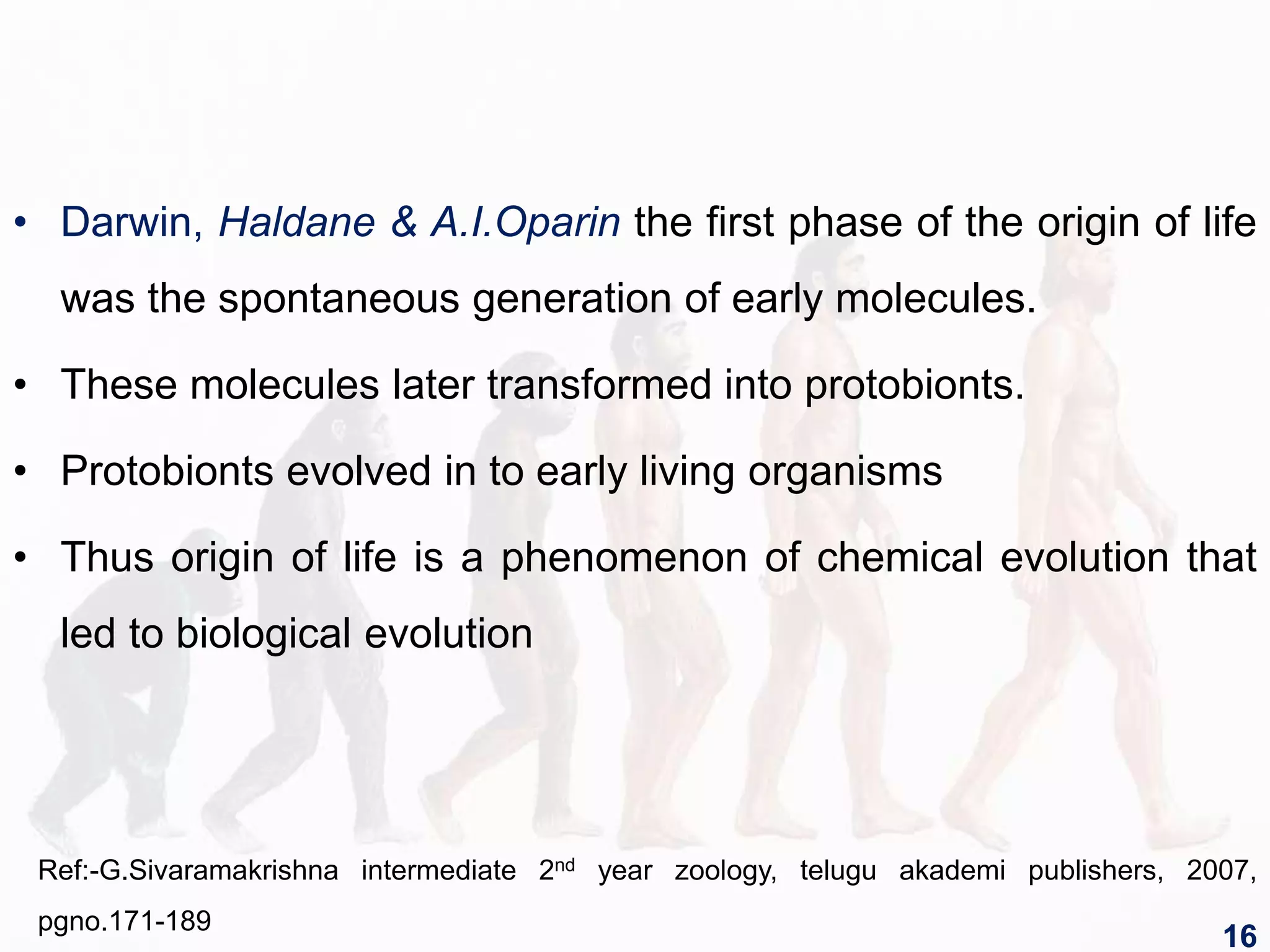 • Darwin, Haldane & A.I.Oparin the first phase of the origin of life
was the spontaneous generation of early molecules.
• These molecules later transformed into protobionts.
• Protobionts evolved in to early living organisms
• Thus origin of life is a phenomenon of chemical evolution that
led to biological evolution
Ref:-G.Sivaramakrishna intermediate 2nd year zoology, telugu akademi publishers, 2007,
pgno.171-189
16
 