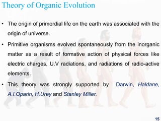 Theory of Organic Evolution
• The origin of primordial life on the earth was associated with the
origin of universe.
• Primitive organisms evolved spontaneously from the inorganic
matter as a result of formative action of physical forces like
electric charges, U.V radiations, and radiations of radio-active
elements.
• This theory was strongly supported by Darwin, Haldane,
A.I.Oparin, H.Urey and Stanley Miller.
15
 