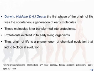 • Darwin, Haldane & A.I.Oparin the first phase of the origin of life
was the spontaneous generation of early molecules.
• These molecules later transformed into protobionts.
• Protobionts evolved in to early living organisms
• Thus origin of life is a phenomenon of chemical evolution that
led to biological evolution
Ref:-G.Sivaramakrishna intermediate 2nd year zoology, telugu akademi publishers, 2007,
pgno.171-189
16
 