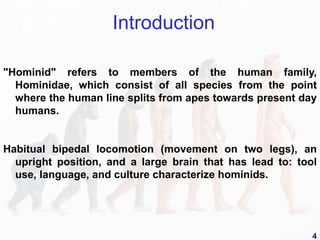 "Hominid" refers to members of the human family,
Hominidae, which consist of all species from the point
where the human line splits from apes towards present day
humans.
Habitual bipedal locomotion (movement on two legs), an
upright position, and a large brain that has lead to: tool
use, language, and culture characterize hominids.
Introduction
4
 