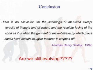 Conclusion
There is no alleviation for the sufferings of man-kind except
veracity of thought and of action, and the resolute facing of the
world as it is when the garment of make-believe by which pious
hands have hidden its uglier features is stripped off
Thomas Henry Huxley, 1909
76
Are we still evolving?????
 