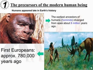 The precursors of the modern human being1 Humans appeared late in Earth’s history
The earliest ancestors of
humans (hominids) diverged
from apes about 8 million years
ago.
First Europeans:
approx. 780,000
years ago
9
 