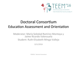 Doctoral	Consor,um	
Educa,on	Assessment	and	Orienta,on	
Moderator:	María	Soledad	Ramírez	Montoya	y	
Jaime	Ricardo	Valenzuela	
Student:	Ruth-Elizabeth	Minga-Vallejo		
	
3/11/2016	
	
TEEM16	-	Doctoral	Consor,um	
 