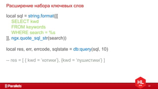 22
Расширение набора ключевых слов
local sql = string.format([[
SELECT kwd
FROM keywords
WHERE search = %s
]], ngx.quote_sql_str(search))
local res, err, errcode, sqlstate = db:query(sql, 10)
-- res = [ { kwd = ‘котики’}, {kwd = ‘пушистики’} ]
 