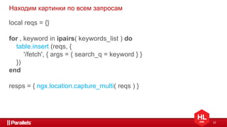 23
Находим картинки по всем запросам
local reqs = {}
for , keyword in ipairs( keywords_list ) do
table.insert (reqs, {
'/fetch', { args = { search_q = keyword } }
})
end
resps = { ngx.location.capture_multi( reqs ) }
 