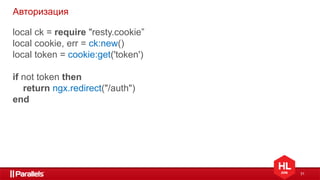 31
Авторизация
local ck = require "resty.cookie”
local cookie, err = ck:new()
local token = cookie:get('token')
if not token then
return ngx.redirect("/auth")
end
 