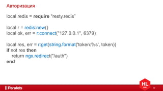 32
Авторизация
local redis = require "resty.redis”
local r = redis:new()
local ok, err = r:connect("127.0.0.1", 6379)
local res, err = r:get(string.format('token:%s', token))
if not res then
return ngx.redirect("/auth")
end
 
