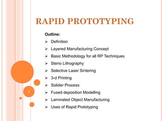RAPID PROTOTYPING
Outline:
 Definition
 Layered Manufacturing Concept
 Basic Methodology for all RP Techniques
 Sterio Lithography
 Selective Laser Sintering
 3-d Printing
 Solider Process
 Fused deposition Modelling
 Laminated Object Manufacturing
 Uses of Rapid Prototyping
1
 