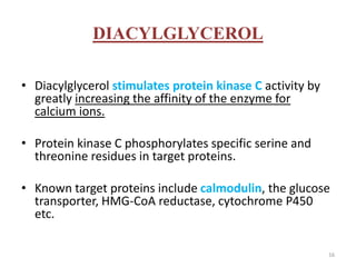 DIACYLGLYCEROL
• Diacylglycerol stimulates protein kinase C activity by
greatly increasing the affinity of the enzyme for
calcium ions.
• Protein kinase C phosphorylates specific serine and
threonine residues in target proteins.
• Known target proteins include calmodulin, the glucose
transporter, HMG-CoA reductase, cytochrome P450
etc.
16
 