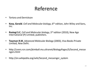 Reference
• Tortora and Derrickson
• Karp, Gerald. Cell and Molecular biology, 6th edition, John Wiley and Sons,
Inc.
• Rastogi S.C, Cell and Molecular biology, 3rd edition (2010), New Age
International (P) Limited, publishers.
• Twyman R.M, Advanced Molecular Biology (2003), Viva Books Private
Limited, New Delhi.
• http://users.rcn.com/jkimball.ma.ultranet/BiologyPages/S/Second_messe
ngers.html
• http://en.wikipedia.org/wiki/Second_messenger_system
22
 