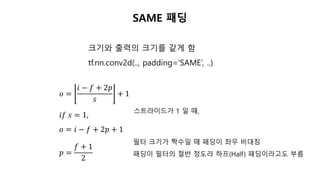 SAME 패딩
크기와 출력의 크기를 같게 함
tf.nn.conv2d(.., padding=‘SAME’, ..)
𝑜 =
𝑖 − 𝑓 + 2𝑝
𝑠
+ 1
𝑖𝑓 𝑠 = 1,
𝑜 = 𝑖 − 𝑓 + 2𝑝 + 1
𝑝 =
𝑓 + 1
2
필터 크기가 짝수일 때 패딩이 좌우 비대칭
패딩이 필터의 절반 정도라 하프(Half) 패딩이라고도 부름
스트라이드가 1 일 때,
 