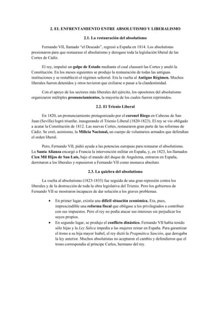 2. EL ENFRENTAMIENTO ENTRE ABSOLUTISMO Y LIBERALISMO
2.1. La restauración del absolutismo
Fernando VII, llamado “el Deseado”, regresó a España en 1814. Los absolutistas
presionaron para que restaurase el absolutismo y derogase toda la legislación liberal de las
Cortes de Cádiz.
El rey, impulsó un golpe de Estado mediante el cual clausuró las Cortes y anuló la
Constitución. En los meses siguientes se produjo la restauración de todas las antiguas
instituciones y se restableció el régimen señorial. Era la vuelta al Antiguo Régimen. Muchos
liberales fueron detenidos y otros tuvieron que exiliarse o pasar a la clandestinidad.
Con el apoyo de los sectores más liberales del ejército, los opositores del absolutismo
organizaron múltiples pronunciamientos, la mayoría de los cuales fueron reprimidos.
2.2. El Trienio Liberal
En 1820, un pronunciamiento protagonizado por el coronel Riego en Cabezas de San
Juan (Sevilla) logró triunfar, inaugurando el Trienio Liberal (1820-1823). El rey se vio obligado
a acatar la Constitución de 1812. Las nuevas Cortes, restauraron gran parte de las reformas de
Cádiz. Se creó, asimismo, la Milicia Nacional, un cuerpo de voluntarios armados que defendían
el orden liberal.
Pero, Fernando VII, pidió ayuda a las potencias europeas para restaurar el absolutismo.
La Santa Alianza encargó a Francia la intervención militar en España, y, en 1823, los llamados
Cien Mil Hijos de San Luis, bajo el mando del duque de Angulema, entraron en España,
derrotaron a los liberales y repusieron a Fernando VII como monarca absoluto.
2.3. La quiebra del absolutismo
La vuelta al absolutismo (1823-1833) fue seguida de una gran represión contra los
liberales y de la destrucción de toda la obra legislativa del Trienio. Pero los gobiernos de
Fernando VII se mostraron incapaces de dar solución a los graves problemas.
• En primer lugar, existía una difícil situación económica. Era, pues,
imprescindible una reforma fiscal que obligase a los privilegiados a contribuir
con sus impuestos. Pero el rey no podía atacar sus intereses sin perjudicar los
suyos propios.
• En segundo lugar, se produjo el conflicto dinástico. Fernando VII había tenido
sólo hijas y la Ley Sálica impedía a las mujeres reinar en España. Para garantizar
el trono a su hija mayor Isabel, el rey dictó la Pragmática Sanción, que derogaba
la ley anterior. Muchos absolutistas no aceptaron el cambio y defendieron que el
trono correspondía al príncipe Carlos, hermano del rey.
 