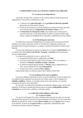 3. INDEPENDENCIA DE LAS COLONIAS AMERICANAS (1808-1826)
3.1. Las causas de la independencia
A principios del siglo XIX, el malestar en las colonias estalló en forma de guerras de
independencia. Varios factores contribuyeron a ello:
• La difusión de las ideas ilustradas y de los principios de libertad e igualdad
promovidos por la Revolución francesa.
• El éxito de la revuelta de las colonias británicas de América del Norte, que acabó
con la proclamación de la independencia de Estados Unidos en 1776.
• El descontento de la burguesía criolla, veían España como un freno para la
economía americana, ya que obstaculizaba el comercio e imponía fuertes cargas
fiscales. Además, les marginaba de la vida política y administrativa de las colonias.
3.2. El fin del Imperio Americano
El estallido de la Guerra de la Independencia en España suscitó la formación de Juntas
también en las colonias americanas. Pronto se convirtieron en organismos de poder que
pretendían actuar al margen de España, y se negaron a aceptar la autoridad de la Junta Central
Suprema.
Los focos más importantes de secesión se originaron en Venezuela (Simón Bolívar) y en
el virreinato de la Plata (José de San Martín): Paraguay y Argentina fueron las primeras
naciones independientes.
La insurrección se generalizó de nuevo a partir de 1816:
• El general San Martín logró la independencia de Chile.
• En el Norte, Simón Bolívar fundó la Gran Colombia (1821), que después se
dividiría en Venezuela, Colombia, Ecuador y Panamá.
• La rebelión protagonizada por Iturbide, en México, logró la independencia en
1821, que fue seguida de la de toda Centroamérica.
• Antonio José de Sucre emancipó Perú y Bolivia.
España perdió todas sus colonias excepto Cuba, Filipinas y Puerto Rico.
3.3. Los problemas de las nuevas repúblicas
Las nuevas repúblicas americanas nacieron con graves problemas, ya que los intereses de
los caudillos locales impidieron la creación de una América unida, y ésta se fragmentó en
múltiples repúblicas. Además, se consolidó el poder de los jefes militares y la constante
intromisión del ejército en la vida política.
Por otro lado, se olvidaron las necesidades de la población indígena, negra y de las clases
populares. De ahí que la sociedad poscolonial naciera con grandes desigualdades sociales y
económicas, lo que dio lugar a conflictos y tensiones sociales.
4. LA REVOLUCIÓN LIBERAL (1833-1843)
4.1. La guerra carlista
A la muerte de Fernando VII, su hija y heredera Isabel tenía sólo tres años. Los sectores
más absolutistas apoyaron los derechos al trono del hermano de Fernando VII, don Carlos. Para
defender los derechos de su hija, su madre María Cristina, que era la regente, buscó el apoyo
de los liberales. Se inició así una guerra civil que, significaba el enfrentamiento entre
absolutistas (carlistas) y liberales (isabelinos).
 