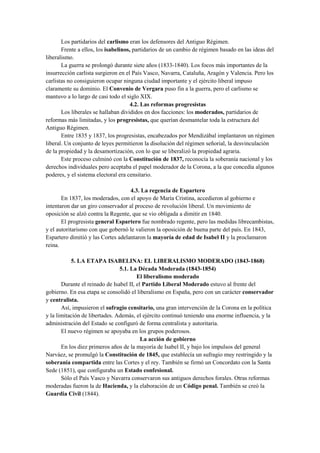 Los partidarios del carlismo eran los defensores del Antiguo Régimen.
Frente a ellos, los isabelinos, partidarios de un cambio de régimen basado en las ideas del
liberalismo.
La guerra se prolongó durante siete años (1833-1840). Los focos más importantes de la
insurrección carlista surgieron en el País Vasco, Navarra, Cataluña, Aragón y Valencia. Pero los
carlistas no consiguieron ocupar ninguna ciudad importante y el ejército liberal impuso
claramente su dominio. El Convenio de Vergara puso fin a la guerra, pero el carlismo se
mantuvo a lo largo de casi todo el siglo XIX.
4.2. Las reformas progresistas
Los liberales se hallaban divididos en dos facciones: los moderados, partidarios de
reformas más limitadas, y los progresistas, que querían desmantelar toda la estructura del
Antiguo Régimen.
Entre 1835 y 1837, los progresistas, encabezados por Mendizábal implantaron un régimen
liberal. Un conjunto de leyes permitieron la disolución del régimen señorial, la desvinculación
de la propiedad y la desamortización, con lo que se liberalizó la propiedad agraria.
Este proceso culminó con la Constitución de 1837, reconocía la soberanía nacional y los
derechos individuales pero aceptaba el papel moderador de la Corona, a la que concedía algunos
poderes, y el sistema electoral era censitario.
4.3. La regencia de Espartero
En 1837, los moderados, con el apoyo de María Cristina, accedieron al gobierno e
intentaron dar un giro conservador al proceso de revolución liberal. Un movimiento de
oposición se alzó contra la Regente, que se vio obligada a dimitir en 1840.
El progresista general Espartero fue nombrado regente, pero las medidas librecambistas,
y el autoritarismo con que gobernó le valieron la oposición de buena parte del país. En 1843,
Espartero dimitió y las Cortes adelantaron la mayoría de edad de Isabel II y la proclamaron
reina.
5. LA ETAPA ISABELINA: EL LIBERALISMO MODERADO (1843-1868)
5.1. La Década Moderada (1843-1854)
El liberalismo moderado
Durante el reinado de Isabel II, el Partido Liberal Moderado estuvo al frente del
gobierno. En esa etapa se consolidó el liberalismo en España, pero con un carácter conservador
y centralista.
Así, impusieron el sufragio censitario, una gran intervención de la Corona en la política
y la limitación de libertades. Además, el ejército continuó teniendo una enorme influencia, y la
administración del Estado se configuró de forma centralista y autoritaria.
El nuevo régimen se apoyaba en los grupos poderosos.
La acción de gobierno
En los diez primeros años de la mayoría de Isabel II, y bajo los impulsos del general
Narváez, se promulgó la Constitución de 1845, que establecía un sufragio muy restringido y la
soberanía compartida entre las Cortes y el rey. También se firmó un Concordato con la Santa
Sede (1851), que configuraba un Estado confesional.
Sólo el País Vasco y Navarra conservaron sus antiguos derechos forales. Otras reformas
moderadas fueron la de Hacienda, y la elaboración de un Código penal. También se creó la
Guardia Civil (1844).
 