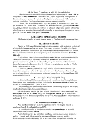 5.2. Del Bienio Progresista a la crisis del sistema isabelino
En 1854 triunfó un pronunciamiento militar (Vicálvaro), apoyado por la Unión Liberal,
dirigida por el general O’Donnell. Entre 1854-1856 (Bienio Progresista), los progresistas de
Espartero intentaron restaurar los principios del régimen constitucional de 1837 y realizar
reformas económicas. Así, Madoz llevó a cabo una nueva desamortización.
La última etapa del reinado de Isabel II (1856-1868) fue de alternancia en el poder entre
los moderados y la Unión Liberal. Se impulsó una política colonialista, que tuvo en la Guerra
de África, su máximo exponente. En el interior, la actuación del gobierno fue muy autoritaria y
ejerció una fuerte represión. La oposición al régimen fue en aumento y surgieron nuevos grupos
políticos, como los demócratas, y los republicanos.
6. EL SEXENIO DEMOCRÁTICO (1868-1874)
A lo largo de seis años se intentó la construcción en España de un régimen democrático.
6.1. La Revolución de 1868
A partir de 1866 se produjo una grave crisis económica que, unida al desgaste político del
régimen isabelino, desencadenó una revolución contra la monarquía. Los sublevados fueron
unionistas, progresistas y demócratas, que se unieron para presentar una alternativa al sistema,
basada en la democratización de la vida política y en la recuperación económica (Pacto de
Ostende).
El movimiento, encabezado por los militares Prim y Serrano, estalló en septiembre de
1868 con la sublevación de la escuadra del brigadier Topete en la bahía de Cádiz. El
pronunciamiento fue seguido por revueltas en las principales ciudades, donde se formaron
Juntas Revolucionarias. Las tropas fieles al Gobierno y a la reina fueron vencidas en Alcolea e
Isabel II marchó hacia el exilio.
Se formó un gobierno provisional, a cuyo frente se colocaron Prim y Serrano, que
impulsó un programa de reformas. Se reconocieron los derechos fundamentales y el sufragio
universal masculino, se eligieron unas nuevas Cortes, que aprobaron la Constitución de 1869,
de carácter democrático.
6.2. La monarquía democrática (1870-1873)
La Constitución de 1869 establecía la monarquía como forma de gobierno y hubo que
buscar un rey entre las dinastías europeas. El elegido fue Amadeo de Saboya, de la casa real
italiana, el cual llegó a España a finales de 1870.
Contó siempre con la oposición de los moderados, los carlistas y la Iglesia. Por su lado,
muchos demócratas se proclamaron republicanos.
Además, el nuevo rey tuvo que hacer frente al estallido de dos conflictos armados: una
insurrección en la isla de Cuba (1868) y una nueva guerra carlista, que se inició en 1872.
Falto de apoyos y con demasiados problemas por resolver, Amadeo de Saboya renunció al trono
en febrero de 1873.
6.3. La Primera República (1873-1874)
Ante la abdicación del rey, las Cortes españolas votaron por una gran mayoría la
proclamación de la República (febrero de 1873).
Los republicanos tenían un amplio programa de reformas sociales y, se pretendió
organizar el Estado de forma federal.
Pero la República tuvo que enfrentarse a un bueno número de problemas: las guerras
carlista y cubana, las divisiones entre los propios republicanos, revueltas sociales y
levantamientos como el de Cartagena, que se proclamó cantón independiente. Además, los
 
