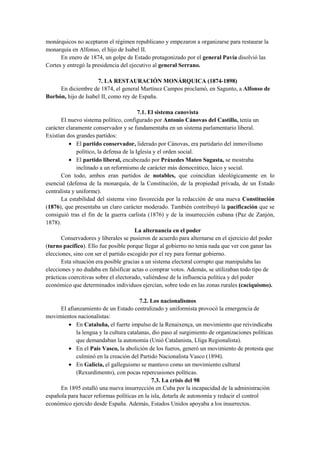 monárquicos no aceptaron el régimen republicano y empezaron a organizarse para restaurar la
monarquía en Alfonso, el hijo de Isabel II.
En enero de 1874, un golpe de Estado protagonizado por el general Pavía disolvió las
Cortes y entregó la presidencia del ejecutivo al general Serrano.
7. LA RESTAURACIÓN MONÁRQUICA (1874-1898)
En diciembre de 1874, el general Martínez Campos proclamó, en Sagunto, a Alfonso de
Borbón, hijo de Isabel II, como rey de España.
7.1. El sistema canovista
El nuevo sistema político, configurado por Antonio Cánovas del Castillo, tenía un
carácter claramente conservador y se fundamentaba en un sistema parlamentario liberal.
Existían dos grandes partidos:
• El partido conservador, liderado por Cánovas, era partidario del inmovilismo
político, la defensa de la Iglesia y el orden social.
• El partido liberal, encabezado por Práxedes Mateo Sagasta, se mostraba
inclinado a un reformismo de carácter más democrático, laico y social.
Con todo, ambos eran partidos de notables, que coincidían ideológicamente en lo
esencial (defensa de la monarquía, de la Constitución, de la propiedad privada, de un Estado
centralista y uniforme).
La estabilidad del sistema vino favorecida por la redacción de una nueva Constitución
(1876), que presentaba un claro carácter moderado. También contribuyó la pacificación que se
consiguió tras el fin de la guerra carlista (1876) y de la insurrección cubana (Paz de Zanjón,
1878).
La alternancia en el poder
Conservadores y liberales se pusieron de acuerdo para alternarse en el ejercicio del poder
(turno pacífico). Ello fue posible porque llegar al gobierno no tenía nada que ver con ganar las
elecciones, sino con ser el partido escogido por el rey para formar gobierno.
Esta situación era posible gracias a un sistema electoral corrupto que manipulaba las
elecciones y no dudaba en falsificar actas o comprar votos. Además, se utilizaban todo tipo de
prácticas coercitivas sobre el electorado, valiéndose de la influencia política y del poder
económico que determinados individuos ejercían, sobre todo en las zonas rurales (caciquismo).
7.2. Los nacionalismos
El afianzamiento de un Estado centralizado y uniformista provocó la emergencia de
movimientos nacionalistas:
• En Cataluña, el fuerte impulso de la Renaixença, un movimiento que reivindicaba
la lengua y la cultura catalanas, dio paso al surgimiento de organizaciones políticas
que demandaban la autonomía (Unió Catalanista, Lliga Regionalista).
• En el País Vasco, la abolición de los fueros, generó un movimiento de protesta que
culminó en la creación del Partido Nacionalista Vasco (1894).
• En Galicia, el galleguismo se mantuvo como un movimiento cultural
(Rexurdimento), con pocas repercusiones políticas.
7.3. La crisis del 98
En 1895 estalló una nueva insurrección en Cuba por la incapacidad de la administración
española para hacer reformas políticas en la isla, dotarla de autonomía y reducir el control
económico ejercido desde España. Además, Estados Unidos apoyaba a los insurrectos.
 