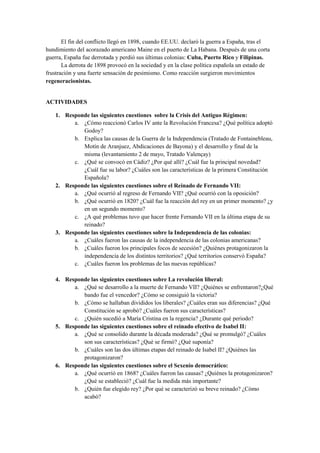 El fin del conflicto llegó en 1898, cuando EE.UU. declaró la guerra a España, tras el
hundimiento del acorazado americano Maine en el puerto de La Habana. Después de una corta
guerra, España fue derrotada y perdió sus últimas colonias: Cuba, Puerto Rico y Filipinas.
La derrota de 1898 provocó en la sociedad y en la clase política española un estado de
frustración y una fuerte sensación de pesimismo. Como reacción surgieron movimientos
regeneracionistas.
ACTIVIDADES
1. Responde las siguientes cuestiones sobre la Crisis del Antiguo Régimen:
a. ¿Cómo reaccionó Carlos IV ante la Revolución Francesa? ¿Qué política adoptó
Godoy?
b. Explica las causas de la Guerra de la Independencia (Tratado de Fontainebleau,
Motín de Aranjuez, Abdicaciones de Bayona) y el desarrollo y final de la
misma (levantamiento 2 de mayo, Tratado Valençay)
c. ¿Qué se convocó en Cádiz? ¿Por qué allí? ¿Cuál fue la principal novedad?
¿Cuál fue su labor? ¿Cuáles son las características de la primera Constitución
Española?
2. Responde las siguientes cuestiones sobre el Reinado de Fernando VII:
a. ¿Qué ocurrió al regreso de Fernando VII? ¿Qué ocurrió con la oposición?
b. ¿Qué ocurrió en 1820? ¿Cuál fue la reacción del rey en un primer momento? ¿y
en un segundo momento?
c. ¿A qué problemas tuvo que hacer frente Fernando VII en la última etapa de su
reinado?
3. Responde las siguientes cuestiones sobre la Independencia de las colonias:
a. ¿Cuáles fueron las causas de la independencia de las colonias americanas?
b. ¿Cuáles fueron los principales focos de secesión? ¿Quiénes protagonizaron la
independencia de los distintos territorios? ¿Qué territorios conservó España?
c. ¿Cuáles fueron los problemas de las nuevas repúblicas?
4. Responde las siguientes cuestiones sobre La revolución liberal:
a. ¿Qué se desarrollo a la muerte de Fernando VII? ¿Quiénes se enfrentaron?¿Qué
bando fue el vencedor? ¿Cómo se consiguió la victoria?
b. ¿Cómo se hallaban divididos los liberales? ¿Cuáles eran sus diferencias? ¿Qué
Constitución se aprobó? ¿Cuáles fueron sus características?
c. ¿Quién sucedió a María Cristina en la regencia? ¿Durante qué periodo?
5. Responde las siguientes cuestiones sobre el reinado efectivo de Isabel II:
a. ¿Qué se consolido durante la década moderada? ¿Qué se promulgó? ¿Cuáles
son sus características? ¿Qué se firmó? ¿Qué suponía?
b. ¿Cuáles son las dos últimas etapas del reinado de Isabel II? ¿Quiénes las
protagonizaron?
6. Responde las siguientes cuestiones sobre el Sexenio democrático:
a. ¿Qué ocurrió en 1868? ¿Cuáles fueron las causas? ¿Quiénes la protagonizaron?
¿Qué se estableció? ¿Cuál fue la medida más importante?
b. ¿Quién fue elegido rey? ¿Por qué se caracterizó su breve reinado? ¿Cómo
acabó?
 