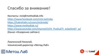 Спасибо за внимание!
Контакты: nick@methodlab.info
https://www.facebook.com/nick.lavlinsky
https://habrahabr.ru/users/nickmob/
https://www.methodlab.ru/
https://www.youtube.com/channel/UCH_PvxSiuETI_ecbeAmb7_w/
(Канал «Ускорение сайтов»)
Лавлинский Николай,
технический директор «Метод Лаб»
 