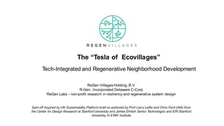 Tech-Integrated and Regenerative Neighborhood Development
ReGen Villages Holding, B.V.
R-Gen, Incorporated Delaware C-Corp
ReGen Labs - non-profit research in resiliency and regenerative system design
Spin-off inspired by UN Sustainability Platform brief co-authored by Prof. Larry Leifer and Chris Ford (AIA) from
the Center for Design Research at Stanford University and James Ehrlich Senior Technologist and EIR Stanford
University, H-STAR Institute
The “Tesla of Ecovillages”
 